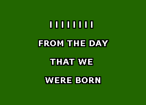 FROM THE DAY
THAT WE

WERE BORN