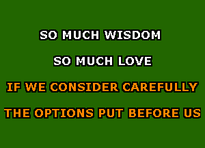 SO MUCH WISDOM

SO MUCH LOVE

IF WE CONSIDER CAREFULLY

THE OPTIONS PUT BEFORE US