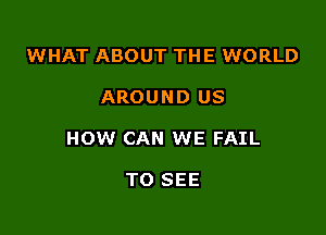 WHAT ABOUT THE WORLD

AROUND US

HOW CAN WE FAIL

TO SEE