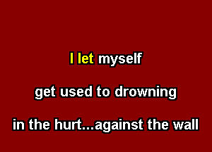 I let myself

get used to drowning

in the hurt...against the wall