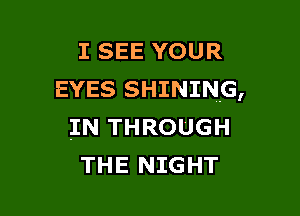 I SEE YOUR
EYES SHINING,

IN THROUGH
THE NIGHT