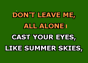 DON'T LEAVE ME,
ALL ALONE I
CAST YOUR EYES,
LIKE SUMMER SKIES,