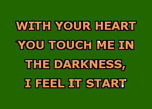 WITH YOUR HEART
YOU TOUCH ME IN
THE DARKNESS,
I FEEL IT START