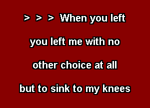 3? ? When you left

you left me with no

other choice at all

but to sink to my knees