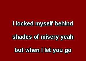 l locked myself behind

shades of misery yeah

but when I let you go