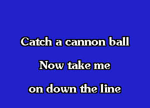 Catch a cannon ball

Now take me

on down the line
