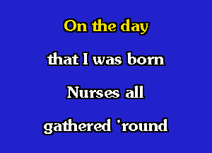 0n the day

that l was born

Nurses all

gathered 'round