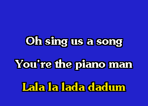 0h sing us a song

You're the piano man

Lala la lada dadum