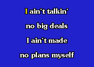 I ain't talkin'
no big deals

I ain't made

no plans myself