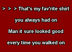 tv t? n, That's my fav'rite shirt
you always had on

Man it sure looked good

every time you walked on