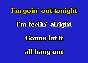 I'm goin' out tonight
I'm feelin' alright

Gonna let it

all hang out