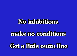 No inhibitions
make no condiiions

Get a little outta line