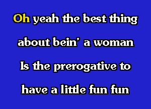 Oh yeah the best thing

about bein' a woman

Is the prerogative to
have a little fun fun