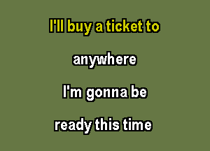 I'll buy a ticket to
anywhere

I'm gonna be

ready this time