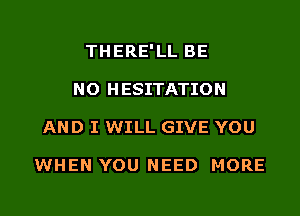 THERE'LL BE
NO HESITATION
AND I WILL GIVE YOU

WHEN YOU NEED MORE