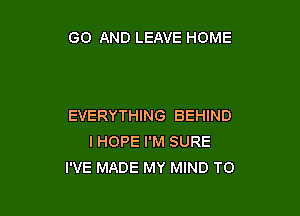 GO AND LEAVE HOME

EVERYTHING BEHIND
IHOPE I'M SURE
I'VE MADE MY MIND TO