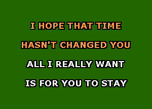 I HOPE THAT TIME
HASN'T CHANGED YOU
ALL I REALLY WANT

IS FOR YOU TO STAY