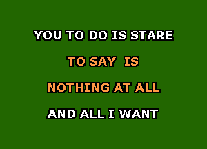 YOU TO DO IS STARE
TO SAY IS

NOTHING AT ALL

AND ALL I WANT