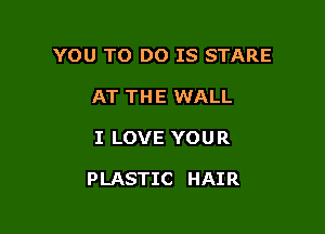 YOU TO DO IS STARE
AT THE WALL

I LOVE YOUR

PLASTIC HAIR