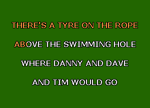 THERE'S A TYRE ON THE ROPE

ABOVE THE SWIMMING HOLE

WHERE DANNY AND DAVE

AND TIM WOULD GO