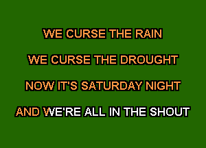 WE CURSE THE RAIN

WE CURSE THE DROUGHT

NOW IT'S SATURDAY NIGHT

AND WE'RE ALL IN THE SHOUT