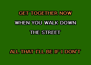 GET TOGETHER NOW
WHEN YOU WALK DOWN
THE STREET

ALL THAT I'LL BE IF I DON'T