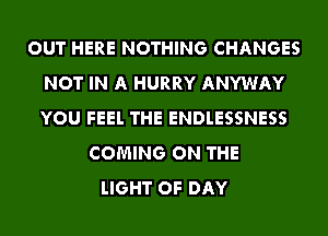 OUT HERE NOTHING CHANGES
NOT IN A HURRY ANYWAY
YOU FEEL THE ENDLESSNESS

COMING ON THE
LIGHT OF DAY