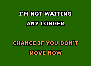 I'M NOT WAITING
ANY LONGER

CHANCE IF YOU DON'T
MOVE NOW