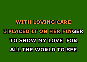 WITH LOVING CARE
I PLACED IT ON HER FINGER
TO SHOW MY LOVE FOR
ALL THE WORLD TO SEE