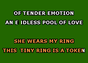 OF TENDER EMOTION
AN E'IDLESS POOL OF LOVE

SHE WEARS MY RING
THIS TINY RING IS A TOKEN