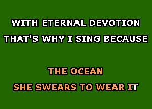 WITH ETERNAL DEVOTION
THAT'S WHY I SING BECAUSE

THE OCEAN
SHE SWEARS TO WEAR IT