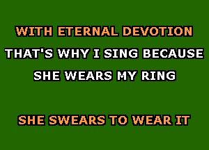 WITH ETERNAL DEVOTION
THAT'S WHY I SING BECAUSE
SHE WEARS MY RING

SHE SWEARS TO WEAR IT