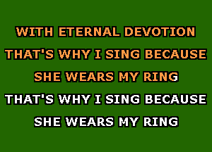 WITH ETERNAL DEVOTION
THAT'S WHY I SING BECAUSE
SHE WEARS MY RING
THAT'S WHY I SING BECAUSE
SHE WEARS MY RING