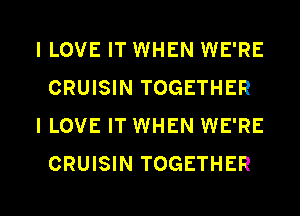 I LOVE IT WHEN WE'RE
CRUISIN TOGETHER

I LOVE IT WHEN WE'RE
CRUISIN TOGETHER