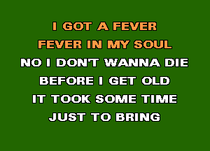 I GOT A FEVER
FEVER IN MY SOUL
NO I DON'T WANNA DIE
BEFORE I GET OLD
IT TOOK SOME TIME
JUST TO BRING