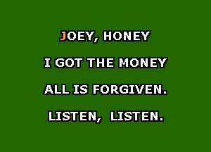 JOEY, HONEY
I GOT THE MONEY

ALL IS FORGIVEN .

LISTEN, LISTEN.
