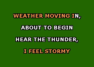 WEATHER MOVING IN,
ABOUT TO BEGIN
HEAR THE THUNDER,

I FEEL STORMY