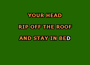 YOUR HEAD

RIP OFF THE ROOF

AND STAY IN BED