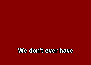 We don't ever have