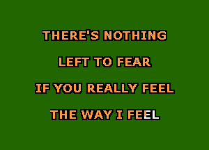 THERE'S NOTHING
LEFT TO FEAR

IF YOU REALLY FEEL

THE WAY I FEEL

g