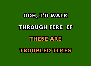 OOH, I'D WALK

THROUGH FIRE IF
THESE ARE

TROUBLED TIMES