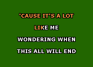 'CAUSE IT'S A LOT

LIKE ME
WONDERING WHEN

THIS ALL WILL END