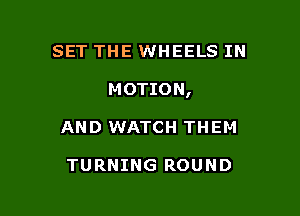 SET THE WHEELS IN

MOTION,

AND WATCH THEM

TURNING ROUND