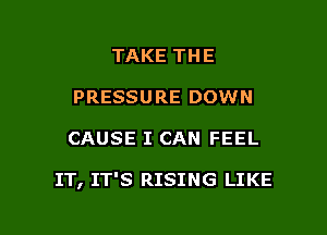 TAKE THE
PRESSURE DOWN

CAUSE I CAN FEEL

IT, IT'S RISING LIKE