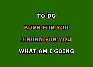 TO DO
BURN FOR YOU

I BURN FOR YOU

WHAT AM I GOING