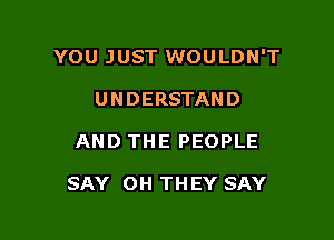 YOU JUST WOULDN'T

UNDERSTAND
AND THE PEOPLE

SAY OH THEY SAY