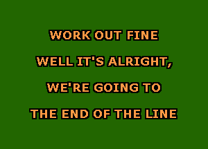 WORK OUT FINE
WELL IT'S ALRIGHT,
WE'RE GOING TO

THE END OF THE LINE