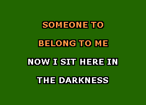 SOM EONE TO

BELONG TO ME

NOW I SIT HERE IN

TH E DARKN ESS