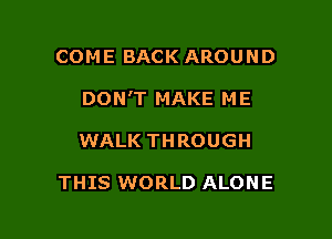COME BACK AROUND

DON'T MAKE ME

WALK THROUGH

THIS WORLD ALONE