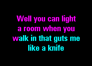Well you can light
a room when you

walk in that guts me
like a knife